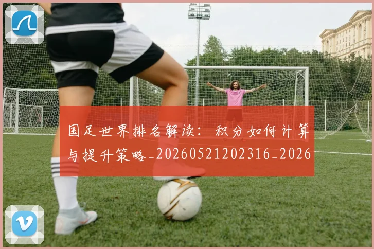 国足世界排名解读:积分如何计算与提升策略_20260521202316_20260609132549